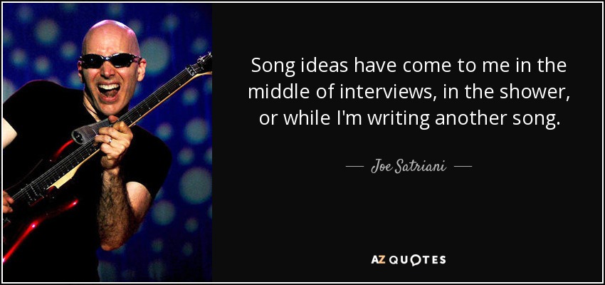 Song ideas have come to me in the middle of interviews, in the shower, or while I'm writing another song. - Joe Satriani