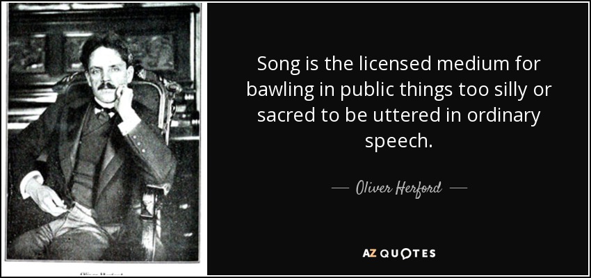 Song is the licensed medium for bawling in public things too silly or sacred to be uttered in ordinary speech. - Oliver Herford