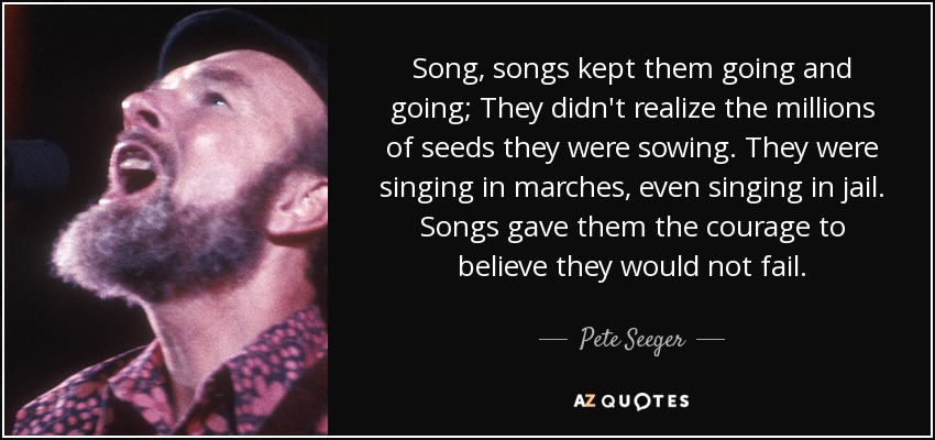 Song, songs kept them going and going; They didn't realize the millions of seeds they were sowing. They were singing in marches, even singing in jail. Songs gave them the courage to believe they would not fail. - Pete Seeger
