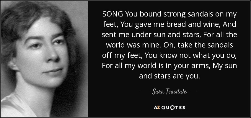 SONG You bound strong sandals on my feet, You gave me bread and wine, And sent me under sun and stars, For all the world was mine. Oh, take the sandals off my feet, You know not what you do, For all my world is in your arms, My sun and stars are you. - Sara Teasdale
