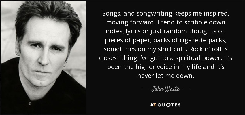 Songs, and songwriting keeps me inspired, moving forward. I tend to scribble down notes, lyrics or just random thoughts on pieces of paper, backs of cigarette packs, sometimes on my shirt cuff. Rock n’ roll is closest thing I’ve got to a spiritual power. It’s been the higher voice in my life and it’s never let me down. - John Waite