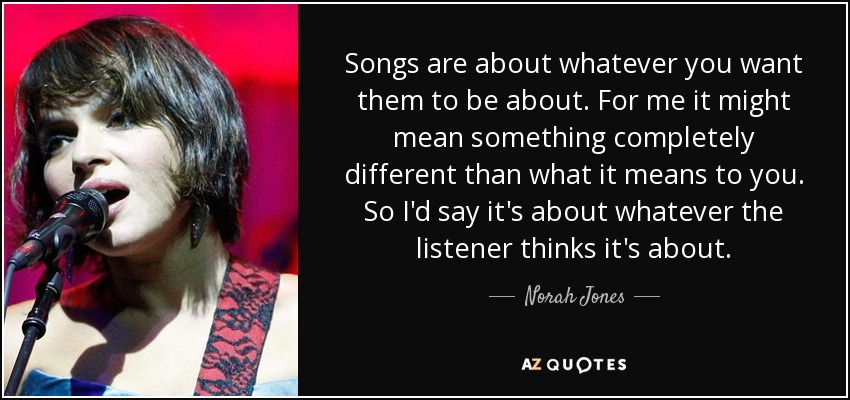 Songs are about whatever you want them to be about. For me it might mean something completely different than what it means to you. So I'd say it's about whatever the listener thinks it's about. - Norah Jones