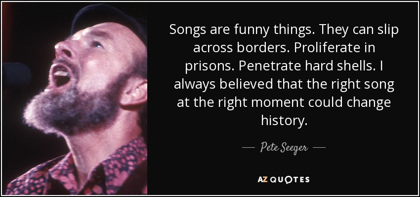 Songs are funny things. They can slip across borders. Proliferate in prisons. Penetrate hard shells. I always believed that the right song at the right moment could change history. - Pete Seeger