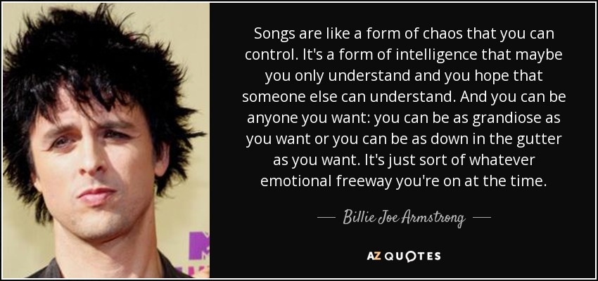 Songs are like a form of chaos that you can control. It's a form of intelligence that maybe you only understand and you hope that someone else can understand. And you can be anyone you want: you can be as grandiose as you want or you can be as down in the gutter as you want. It's just sort of whatever emotional freeway you're on at the time. - Billie Joe Armstrong