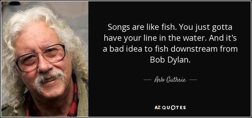 Songs are like fish. You just gotta have your line in the water. And it's a bad idea to fish downstream from Bob Dylan. - Arlo Guthrie