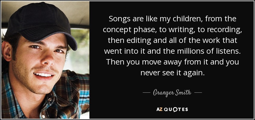 Songs are like my children, from the concept phase, to writing, to recording, then editing and all of the work that went into it and the millions of listens. Then you move away from it and you never see it again. - Granger Smith