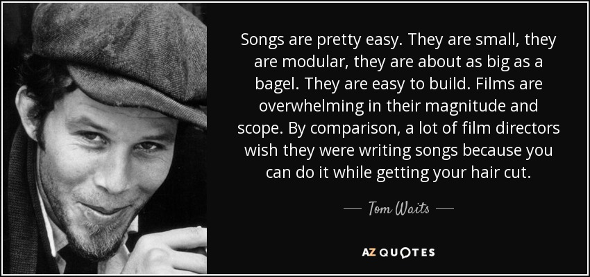 Songs are pretty easy. They are small, they are modular, they are about as big as a bagel. They are easy to build. Films are overwhelming in their magnitude and scope. By comparison, a lot of film directors wish they were writing songs because you can do it while getting your hair cut. - Tom Waits