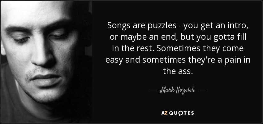 Songs are puzzles - you get an intro, or maybe an end, but you gotta fill in the rest. Sometimes they come easy and sometimes they're a pain in the ass. - Mark Kozelek