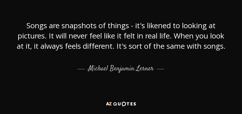 Songs are snapshots of things - it's likened to looking at pictures. It will never feel like it felt in real life. When you look at it, it always feels different. It's sort of the same with songs. - Michael Benjamin Lerner