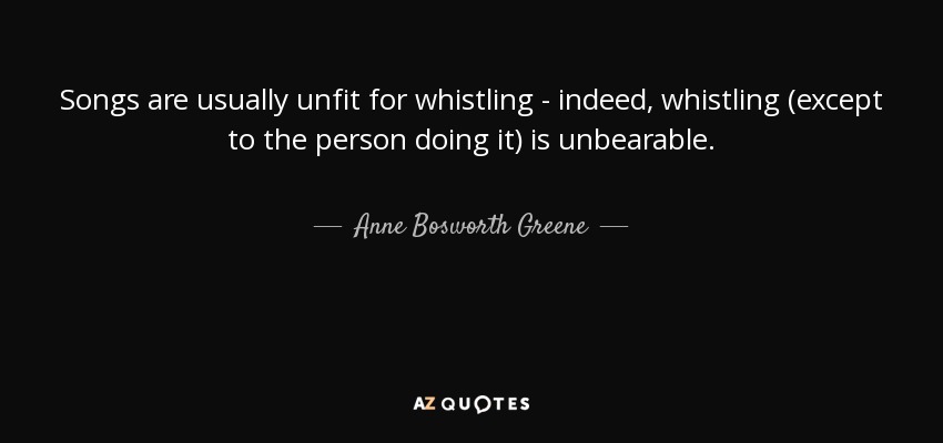 Songs are usually unfit for whistling - indeed, whistling (except to the person doing it) is unbearable. - Anne Bosworth Greene