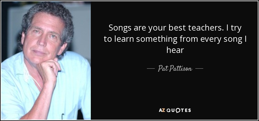 Songs are your best teachers. I try to learn something from every song I hear - Pat Pattison