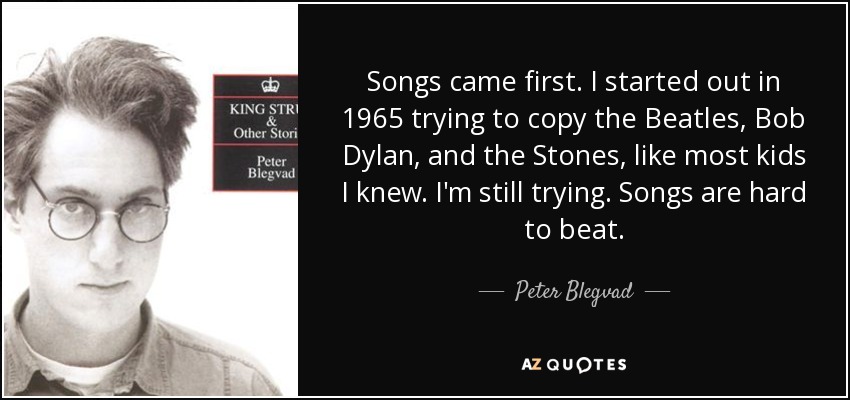 Songs came first. I started out in 1965 trying to copy the Beatles, Bob Dylan, and the Stones, like most kids I knew. I'm still trying. Songs are hard to beat. - Peter Blegvad