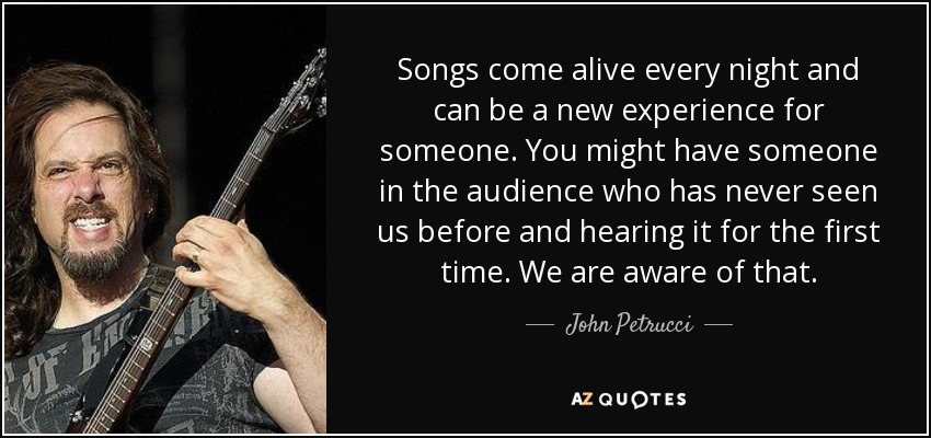 Songs come alive every night and can be a new experience for someone. You might have someone in the audience who has never seen us before and hearing it for the first time. We are aware of that. - John Petrucci