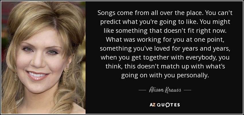 Songs come from all over the place. You can't predict what you're going to like. You might like something that doesn't fit right now. What was working for you at one point, something you've loved for years and years, when you get together with everybody, you think, this doesn't match up with what's going on with you personally. - Alison Krauss