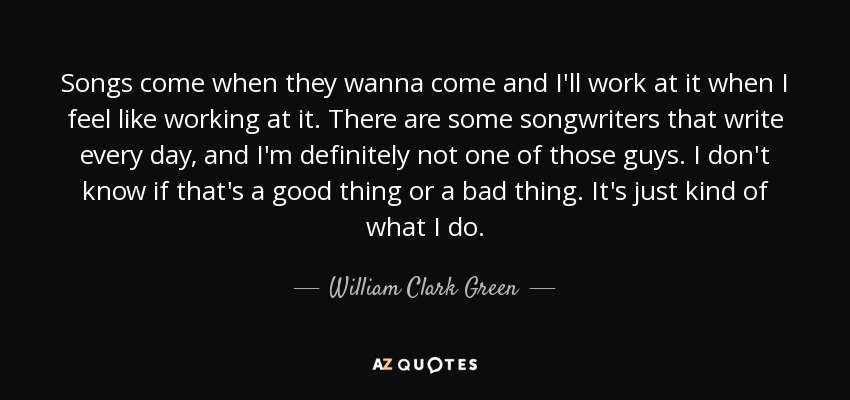 Songs come when they wanna come and I'll work at it when I feel like working at it. There are some songwriters that write every day, and I'm definitely not one of those guys. I don't know if that's a good thing or a bad thing. It's just kind of what I do. - William Clark Green