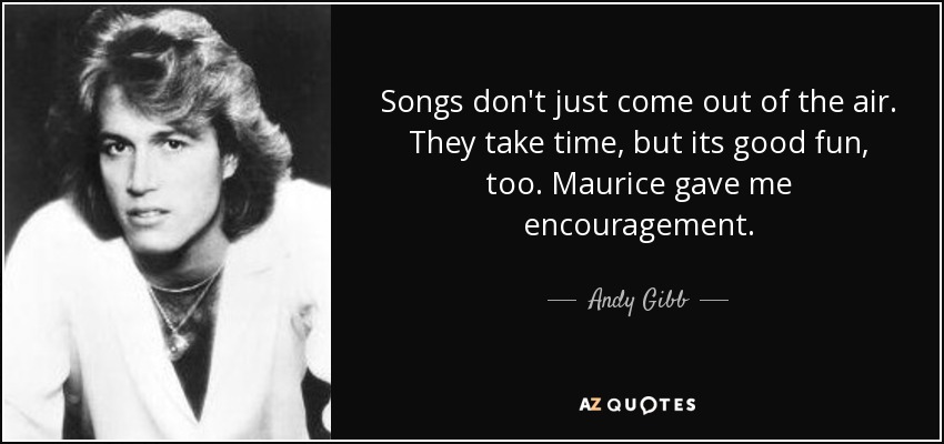 Songs don't just come out of the air. They take time, but its good fun, too. Maurice gave me encouragement. - Andy Gibb