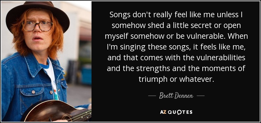 Songs don't really feel like me unless I somehow shed a little secret or open myself somehow or be vulnerable. When I'm singing these songs, it feels like me, and that comes with the vulnerabilities and the strengths and the moments of triumph or whatever. - Brett Dennen