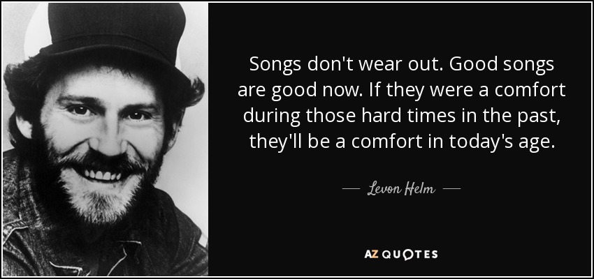 Songs don't wear out. Good songs are good now. If they were a comfort during those hard times in the past, they'll be a comfort in today's age. - Levon Helm