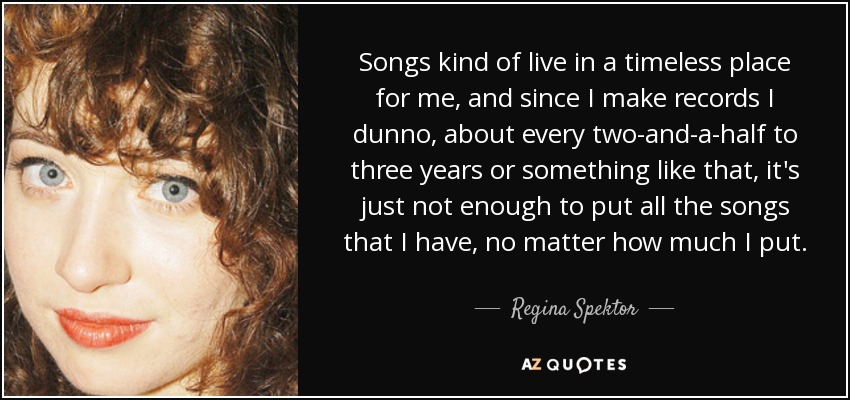Songs kind of live in a timeless place for me, and since I make records I dunno, about every two-and-a-half to three years or something like that, it's just not enough to put all the songs that I have, no matter how much I put. - Regina Spektor