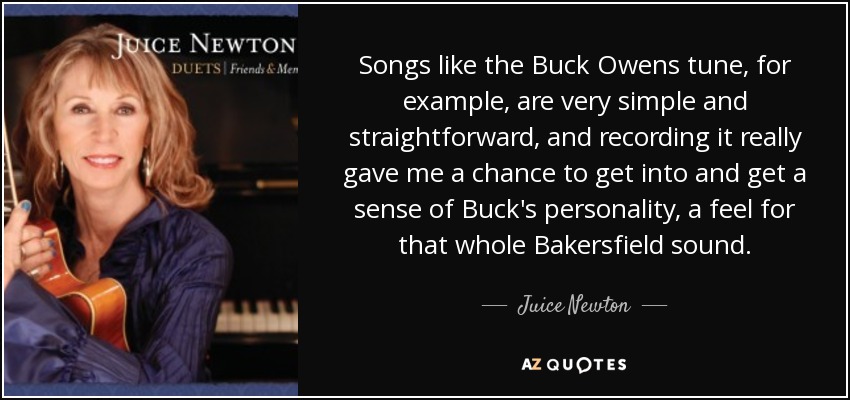 Songs like the Buck Owens tune, for example, are very simple and straightforward, and recording it really gave me a chance to get into and get a sense of Buck's personality, a feel for that whole Bakersfield sound. - Juice Newton