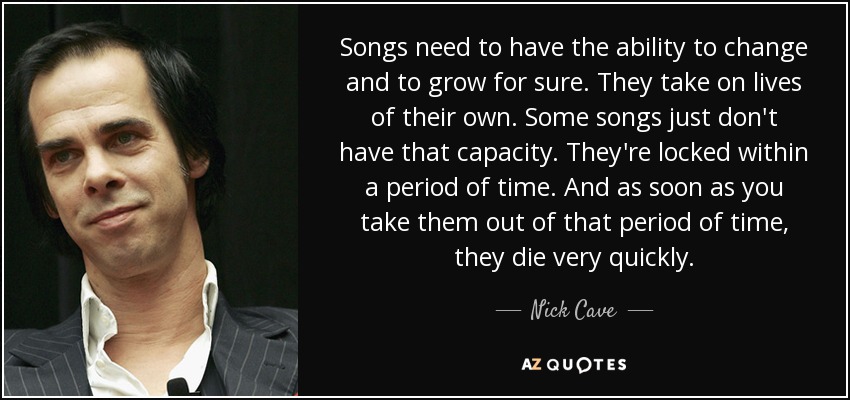 Songs need to have the ability to change and to grow for sure. They take on lives of their own. Some songs just don't have that capacity. They're locked within a period of time. And as soon as you take them out of that period of time, they die very quickly. - Nick Cave