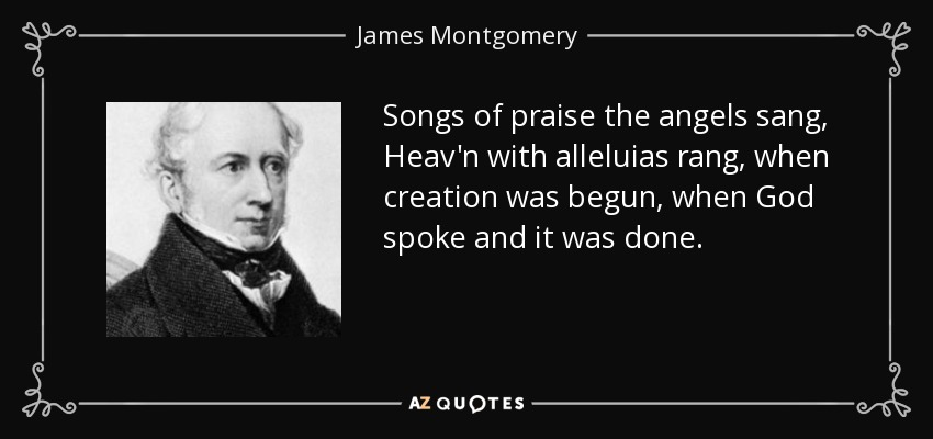 Songs of praise the angels sang, Heav'n with alleluias rang, when creation was begun, when God spoke and it was done. - James Montgomery