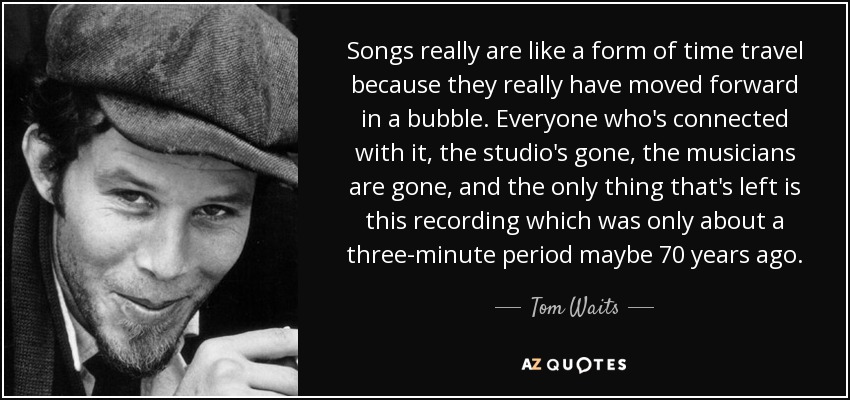 Songs really are like a form of time travel because they really have moved forward in a bubble. Everyone who's connected with it, the studio's gone, the musicians are gone, and the only thing that's left is this recording which was only about a three-minute period maybe 70 years ago. - Tom Waits