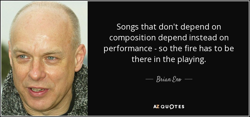 Songs that don't depend on composition depend instead on performance - so the fire has to be there in the playing. - Brian Eno