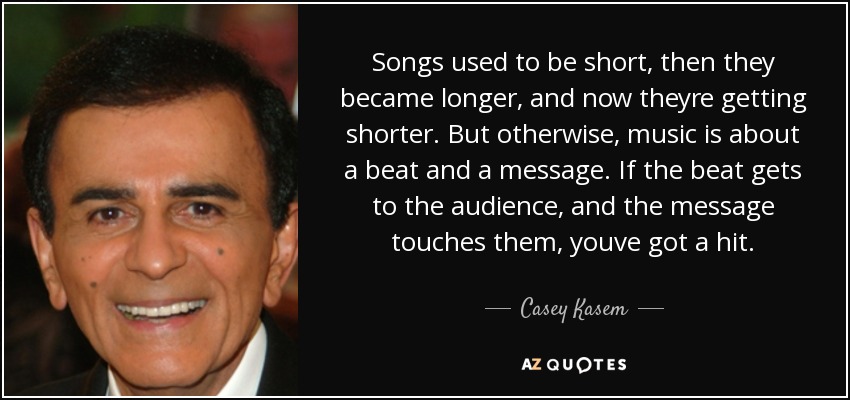 Songs used to be short, then they became longer, and now theyre getting shorter. But otherwise, music is about a beat and a message. If the beat gets to the audience, and the message touches them, youve got a hit. - Casey Kasem