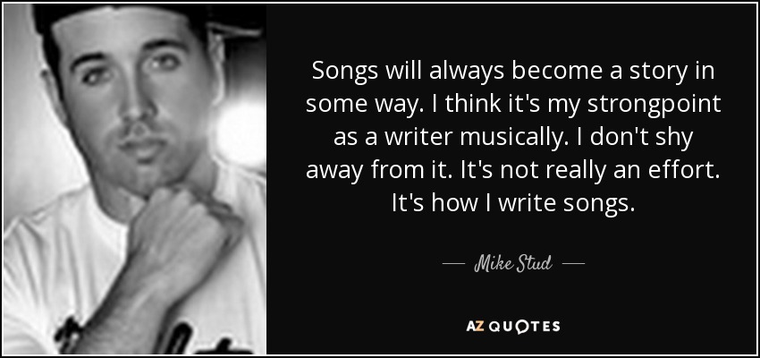 Songs will always become a story in some way. I think it's my strongpoint as a writer musically. I don't shy away from it. It's not really an effort. It's how I write songs. - Mike Stud