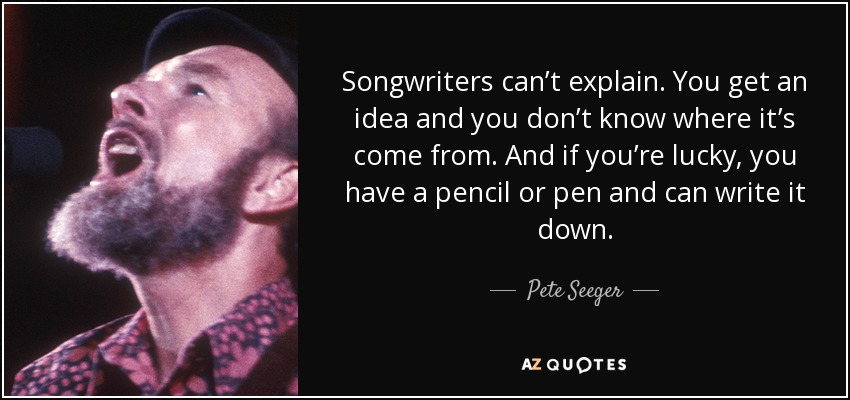 Songwriters can’t explain. You get an idea and you don’t know where it’s come from. And if you’re lucky, you have a pencil or pen and can write it down. - Pete Seeger