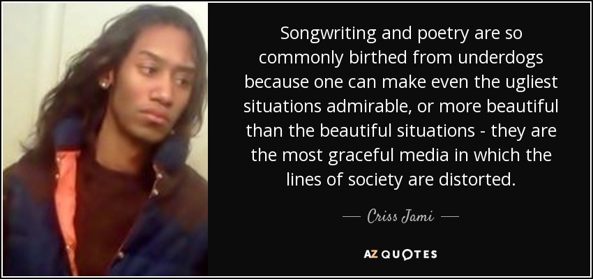 Songwriting and poetry are so commonly birthed from underdogs because one can make even the ugliest situations admirable, or more beautiful than the beautiful situations - they are the most graceful media in which the lines of society are distorted. - Criss Jami