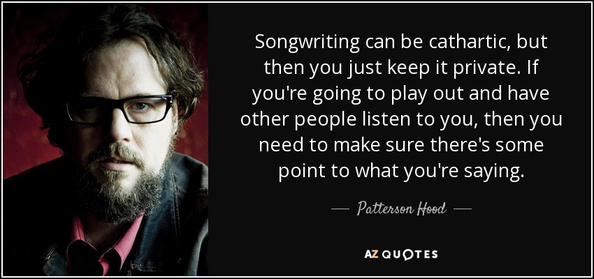 Songwriting can be cathartic, but then you just keep it private. If you're going to play out and have other people listen to you, then you need to make sure there's some point to what you're saying. - Patterson Hood