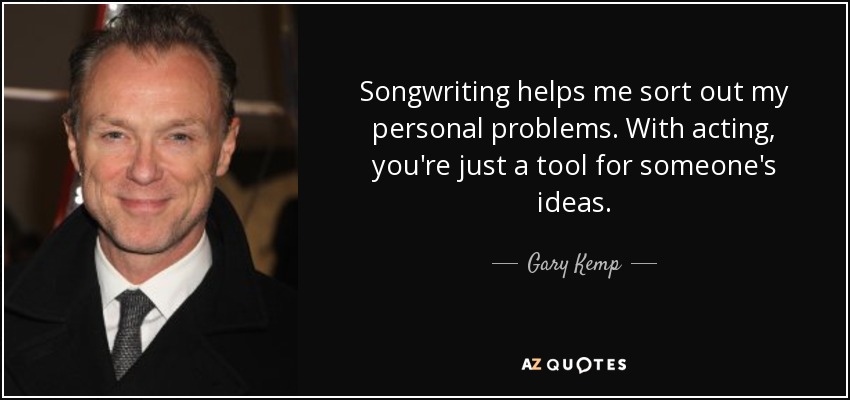 Songwriting helps me sort out my personal problems. With acting, you're just a tool for someone's ideas. - Gary Kemp