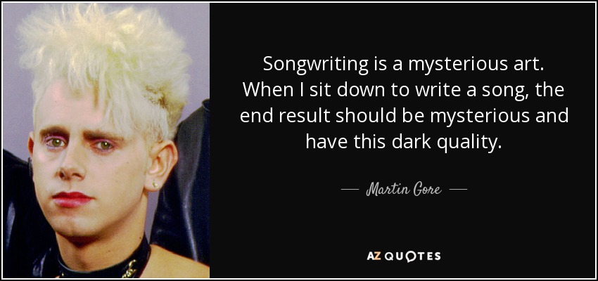 Songwriting is a mysterious art. When I sit down to write a song, the end result should be mysterious and have this dark quality. - Martin Gore