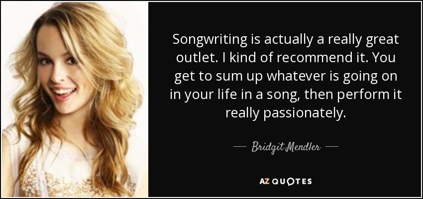 Songwriting is actually a really great outlet. I kind of recommend it. You get to sum up whatever is going on in your life in a song, then perform it really passionately. - Bridgit Mendler