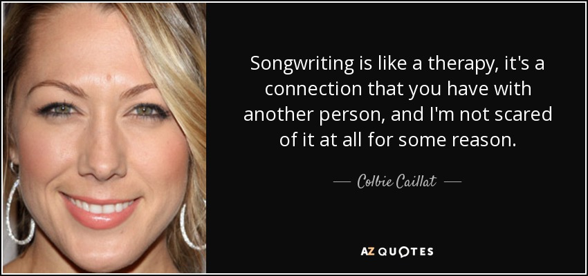 Songwriting is like a therapy, it's a connection that you have with another person, and I'm not scared of it at all for some reason. - Colbie Caillat