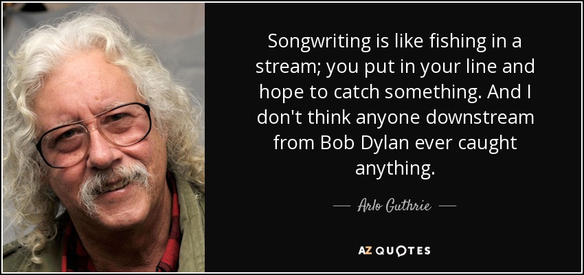 Songwriting is like fishing in a stream; you put in your line and hope to catch something. And I don't think anyone downstream from Bob Dylan ever caught anything. - Arlo Guthrie