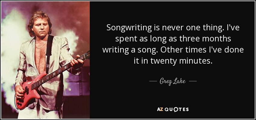 Songwriting is never one thing. I've spent as long as three months writing a song. Other times I've done it in twenty minutes. - Greg Lake