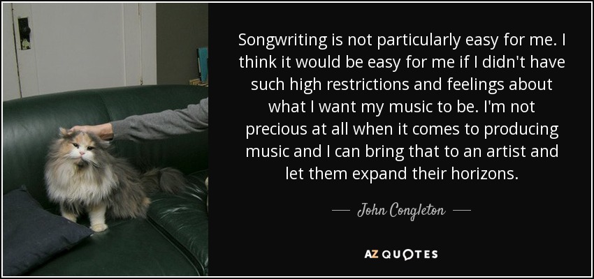 Songwriting is not particularly easy for me. I think it would be easy for me if I didn't have such high restrictions and feelings about what I want my music to be. I'm not precious at all when it comes to producing music and I can bring that to an artist and let them expand their horizons. - John Congleton