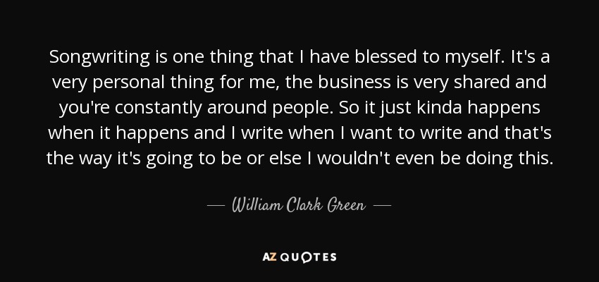 Songwriting is one thing that I have blessed to myself. It's a very personal thing for me, the business is very shared and you're constantly around people. So it just kinda happens when it happens and I write when I want to write and that's the way it's going to be or else I wouldn't even be doing this. - William Clark Green