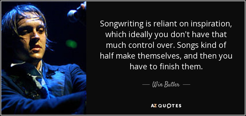 Songwriting is reliant on inspiration, which ideally you don't have that much control over. Songs kind of half make themselves, and then you have to finish them. - Win Butler