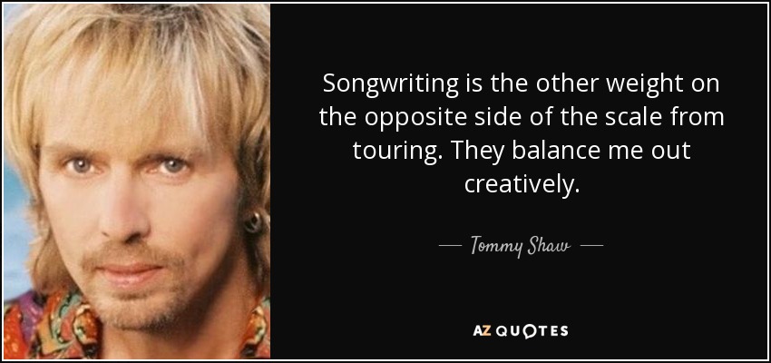 Songwriting is the other weight on the opposite side of the scale from touring. They balance me out creatively. - Tommy Shaw