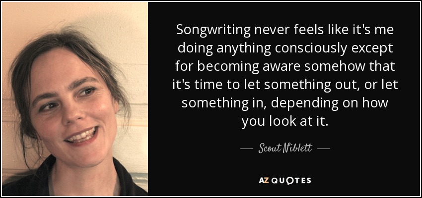 Songwriting never feels like it's me doing anything consciously except for becoming aware somehow that it's time to let something out, or let something in, depending on how you look at it. - Scout Niblett