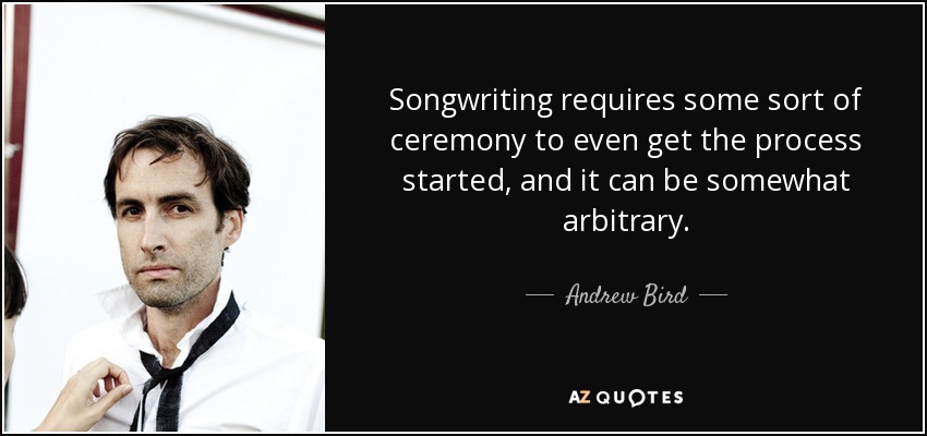 Songwriting requires some sort of ceremony to even get the process started, and it can be somewhat arbitrary. - Andrew Bird