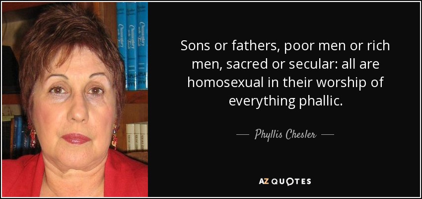 Sons or fathers, poor men or rich men, sacred or secular: all are homosexual in their worship of everything phallic. - Phyllis Chesler