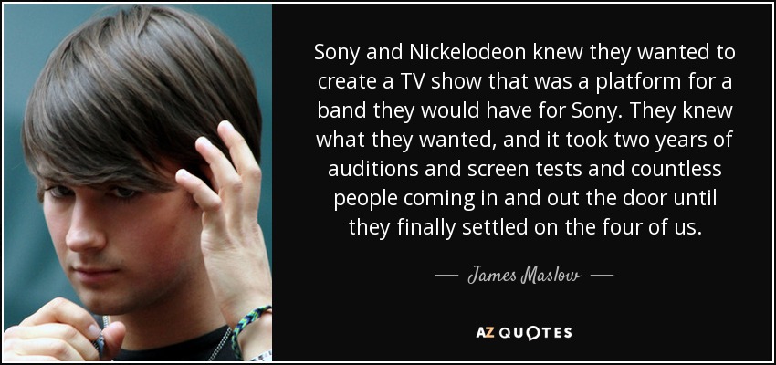 Sony and Nickelodeon knew they wanted to create a TV show that was a platform for a band they would have for Sony. They knew what they wanted, and it took two years of auditions and screen tests and countless people coming in and out the door until they finally settled on the four of us. - James Maslow