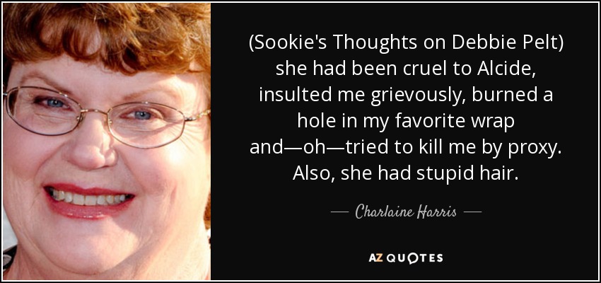 (Sookie's Thoughts on Debbie Pelt) she had been cruel to Alcide, insulted me grievously, burned a hole in my favorite wrap and—oh—tried to kill me by proxy. Also, she had stupid hair. - Charlaine Harris