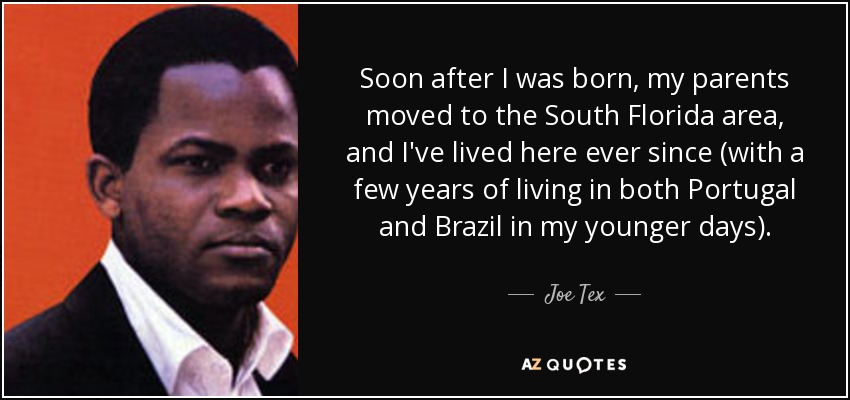 Soon after I was born, my parents moved to the South Florida area, and I've lived here ever since (with a few years of living in both Portugal and Brazil in my younger days). - Joe Tex