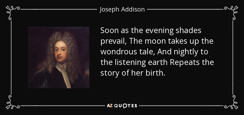 Soon as the evening shades prevail, The moon takes up the wondrous tale, And nightly to the listening earth Repeats the story of her birth. - Joseph Addison